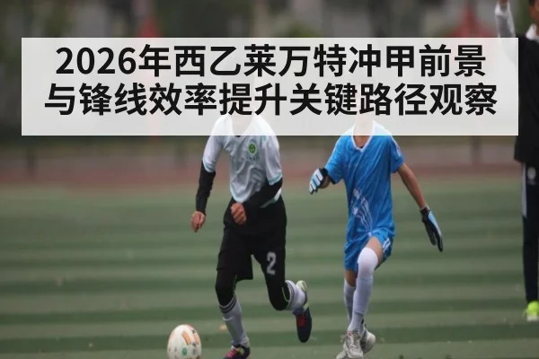 2026年西乙莱万特冲甲前景与锋线效率提升关键路径观察 - hth